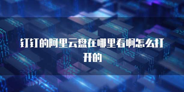 钉钉的阿里云盘在哪里看啊怎么打开的