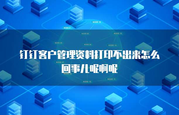 钉钉客户管理资料打印不出来怎么回事儿呢啊呢
