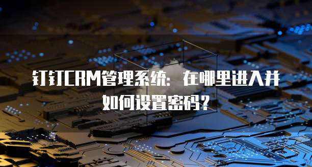 钉钉CRM管理系统:在哪里进入并如何设置密码?