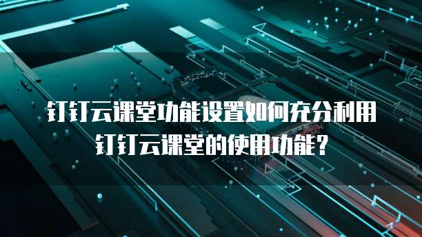 钉钉云课堂功能设置如何充分利用钉钉云课堂的使用功能?