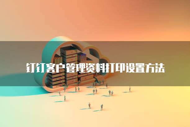 钉钉客户管理资料打印设置方法