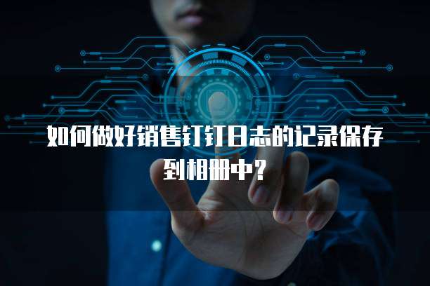 如何做好销售钉钉日志的记录保存到相册中?