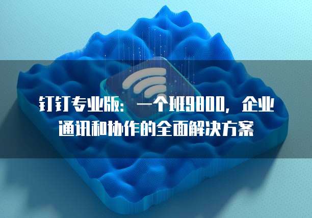 钉钉专业版:一个班9800,企业通讯和协作的全面解决方案
