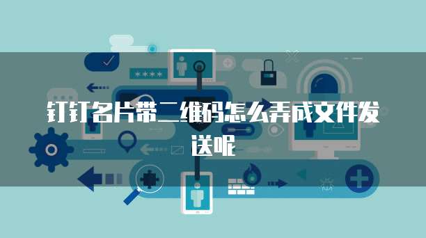 钉钉名片带二维码怎么弄成文件发送呢
