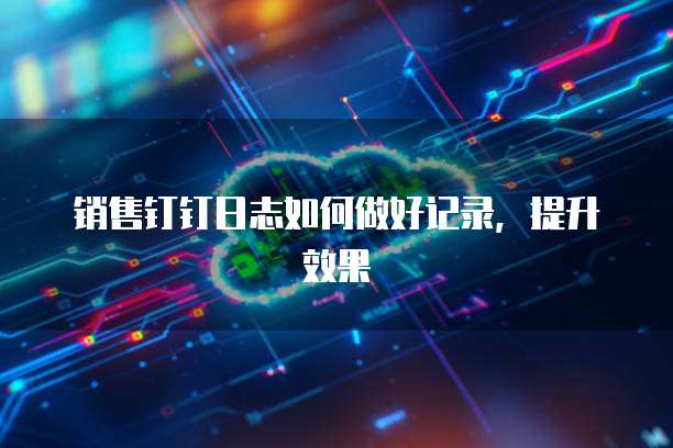 销售钉钉日志如何做好记录,提升效果