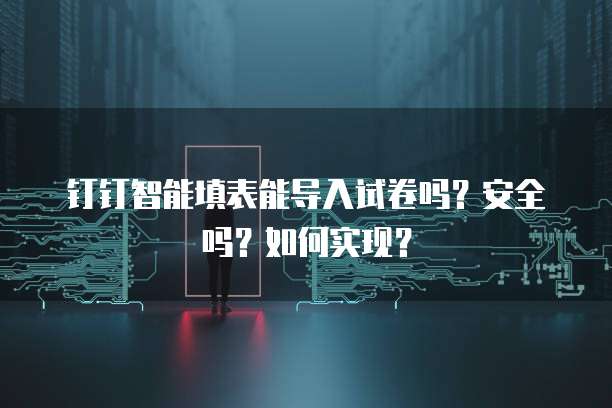 钉钉智能填表能导入试卷吗?安全吗?如何实现?