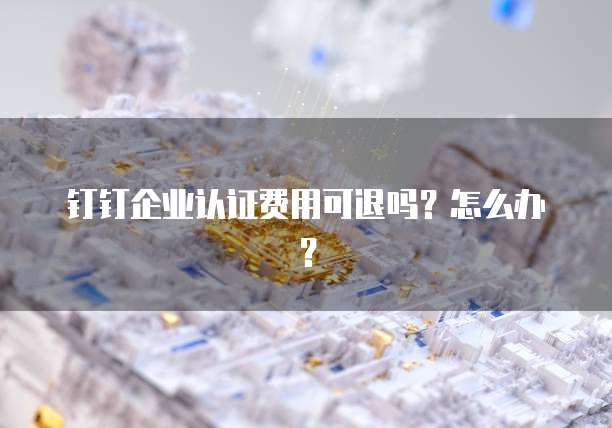 钉钉企业认证费用可退吗?怎么办?