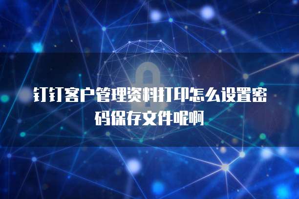 钉钉客户管理资料打印怎么设置密码保存文件呢啊