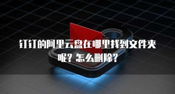 钉钉的阿里云盘在哪里找到文件夹呢?怎么删除?