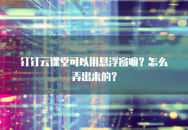 钉钉云课堂可以用悬浮窗嘛?怎么弄出来的?
