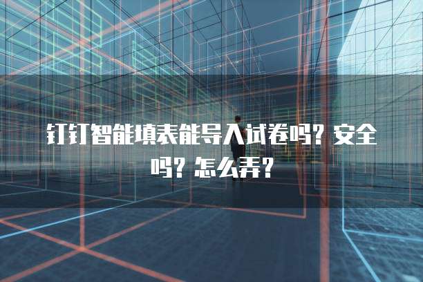 钉钉智能填表能导入试卷吗?安全吗?怎么弄?