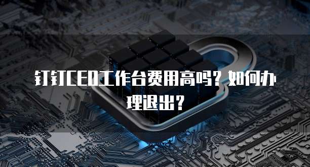 钉钉CEO工作台费用高吗?如何办理退出?