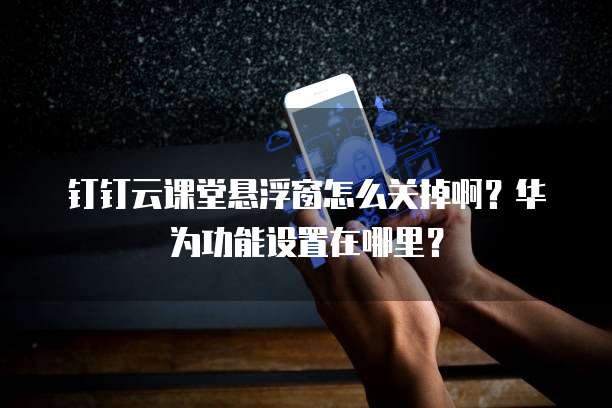 钉钉云课堂悬浮窗怎么关掉啊?华为功能设置在哪里?