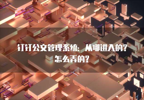 钉钉公文管理系统:从哪进入的?怎么弄的?