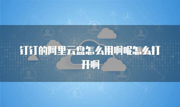 钉钉的阿里云盘怎么用啊呢怎么打开啊