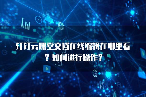 钉钉云课堂文档在线编辑在哪里看？如何进行操作？