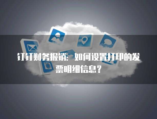 钉钉财务报销:如何设置打印的发票明细信息?
