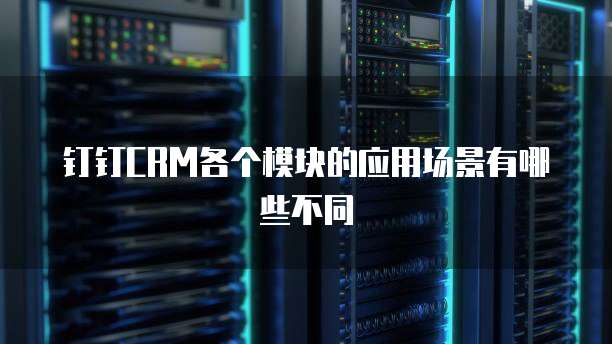 钉钉CRM各个模块的应用场景有哪些不同