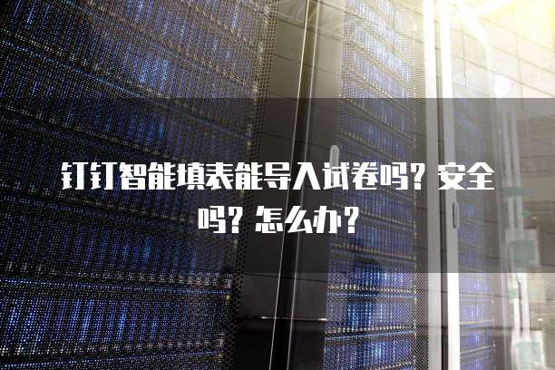 钉钉智能填表能导入试卷吗?安全吗?怎么办?