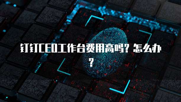 钉钉CEO工作台费用高吗?怎么办?