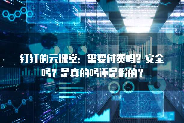 钉钉的云课堂:需要付费吗?安全吗?是真的吗还是假的?