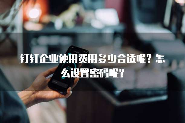 钉钉企业使用费用多少合适呢?怎么设置密码呢?