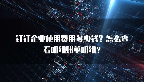 钉钉企业使用费用多少钱?怎么查看明细账单明细?