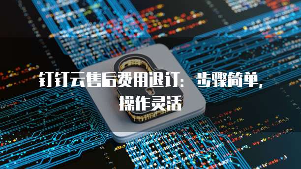 钉钉云售后费用退订:步骤简单,操作灵活