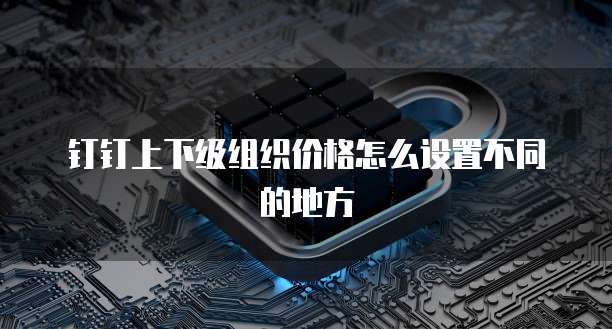 钉钉上下级组织价格怎么设置不同的地方