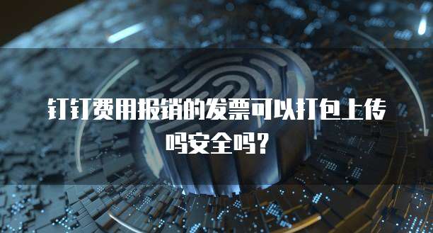 钉钉费用报销的发票可以打包上传吗安全吗?