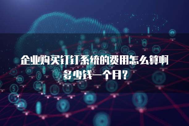 企业购买钉钉系统的费用怎么算啊多少钱一个月?