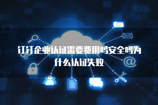 钉钉企业认证需要费用吗安全吗为什么认证失败
