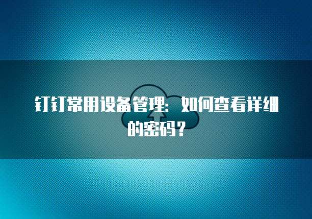 钉钉常用设备管理:如何查看详细的密码?
