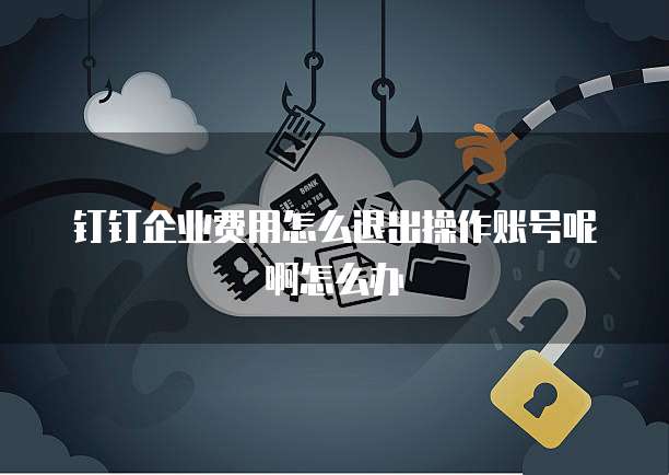 钉钉企业费用怎么退出操作账号呢啊怎么办