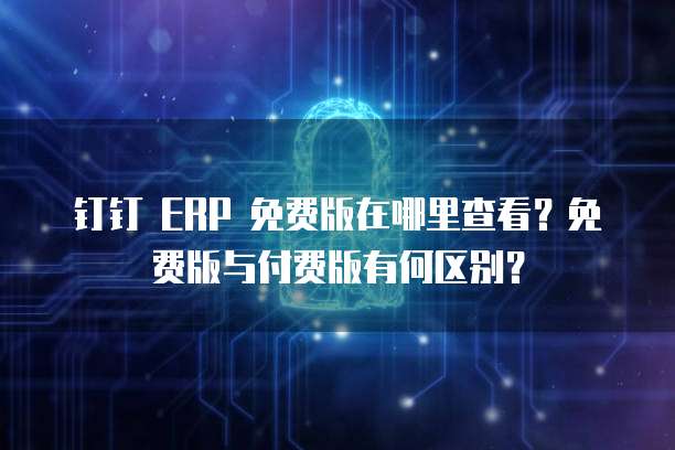 钉钉 ERP 免费版在哪里查看?免费版与付费版有何区别?