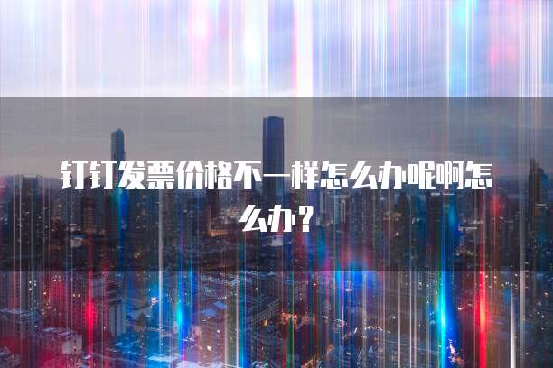 钉钉发票价格不一样怎么办呢啊怎么办?