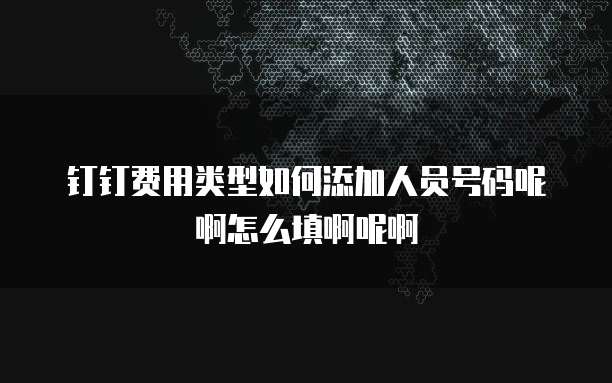 钉钉费用类型如何添加人员号码呢啊怎么填啊呢啊