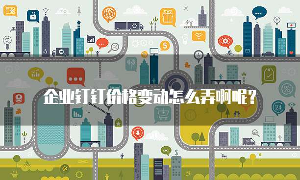 企业钉钉价格变动怎么弄啊呢?
