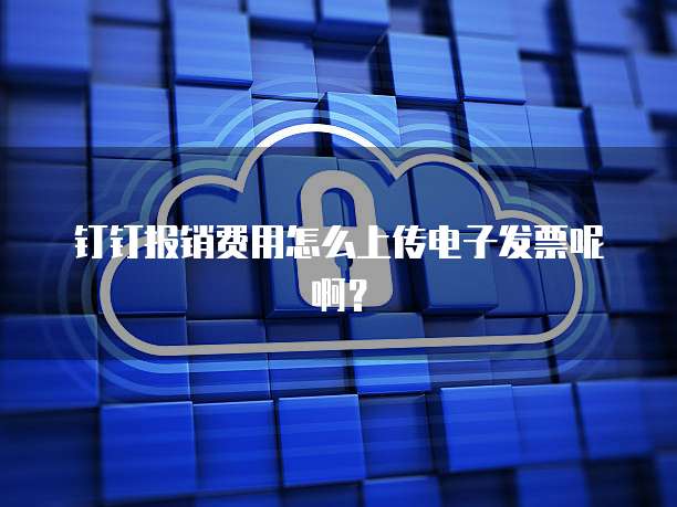 钉钉报销费用怎么上传电子发票呢啊?