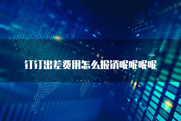 钉钉出差费用怎么报销呢呢呢呢