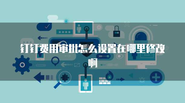 钉钉费用审批怎么设置在哪里修改啊