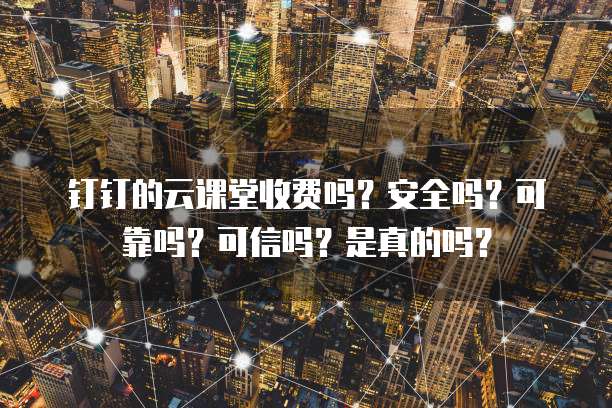 钉钉的云课堂收费吗？安全吗？可靠吗？可信吗？是真的吗？