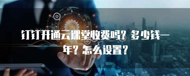 钉钉开通云课堂收费吗?多少钱一年?怎么设置?