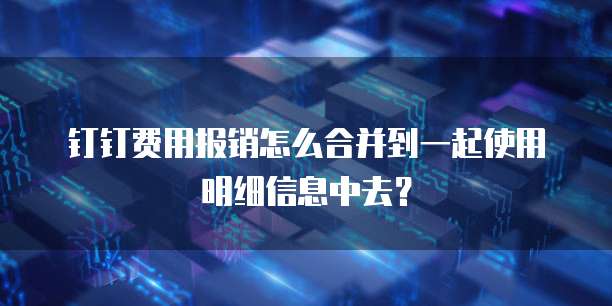钉钉费用报销怎么合并到一起使用明细信息中去?