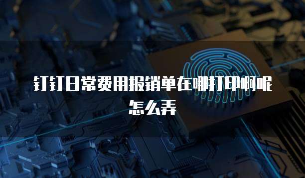 钉钉日常费用报销单在哪打印啊呢怎么弄