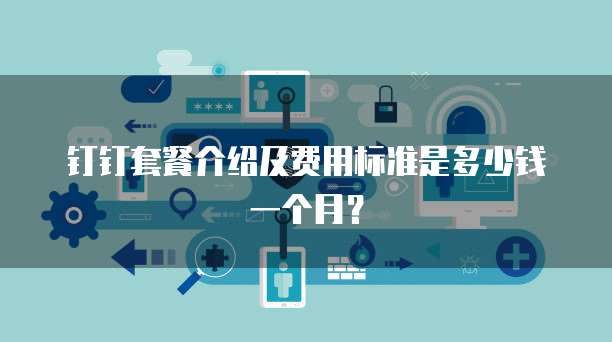 钉钉套餐介绍及费用标准是多少钱一个月?