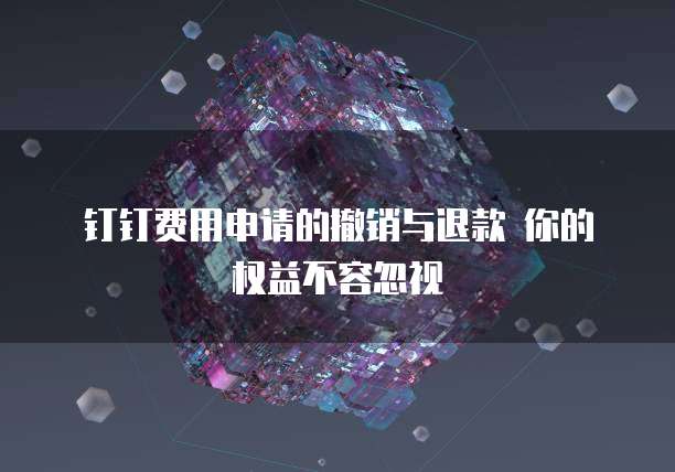 钉钉费用申请的撤销与退款 你的权益不容忽视