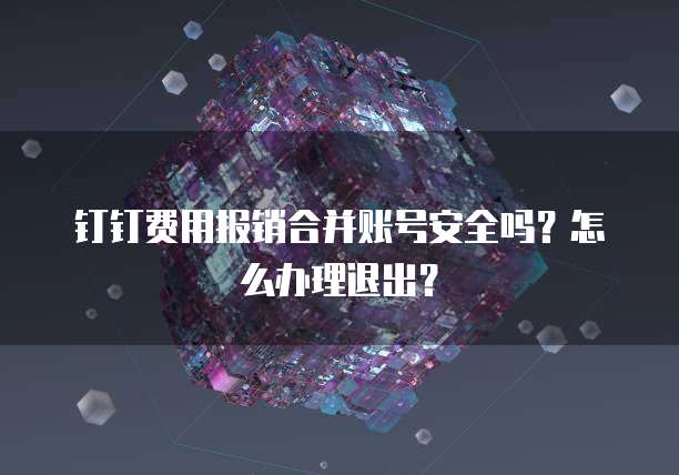 钉钉费用报销合并账号安全吗?怎么办理退出?