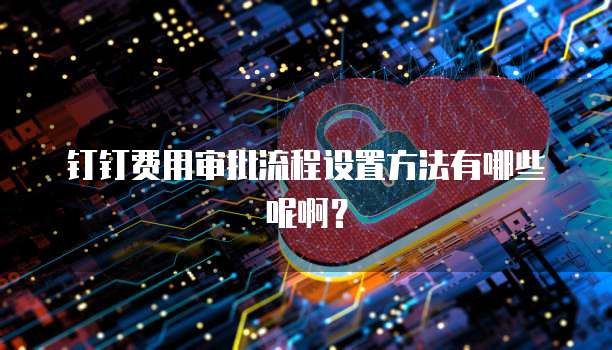 钉钉费用审批流程设置方法有哪些呢啊?