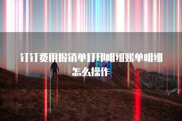 钉钉费用报销单打印明细账单明细怎么操作